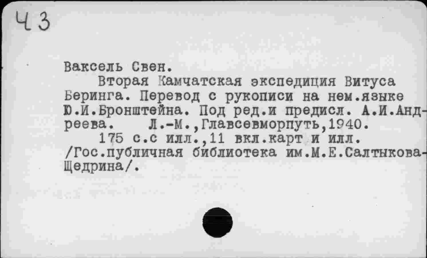 ﻿Ваксель Свен.
Вторая Камчатская экспедиция Витуса Беринга. Перевод с рукописи на нем.языке Ю.И.Бронштейна. Под ред.и предисл. А.И.Анд реева. Л.-М.,Главсевморпуть,1940.
175 с.с илл.,11 вкл.карт и илл.
/Гос.публичная библиотека им.М.Е.Салтыкова Щедрина/.